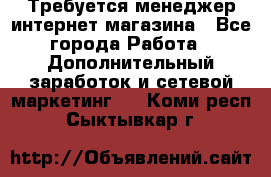  Требуется менеджер интернет-магазина - Все города Работа » Дополнительный заработок и сетевой маркетинг   . Коми респ.,Сыктывкар г.